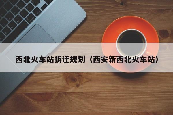 西北火车站拆迁规划（西安新西北火车站）