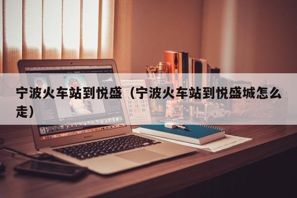 宁波火车站到悦盛（宁波火车站到悦盛城怎么走）