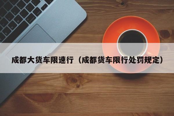 成都大货车限速行（成都货车限行处罚规定）