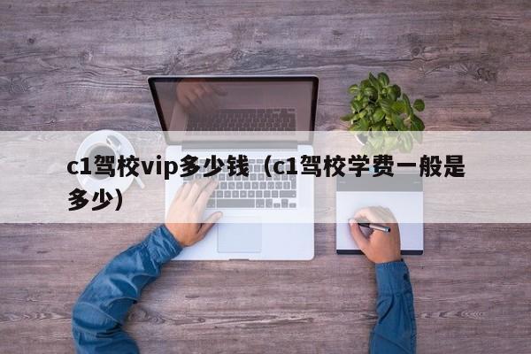 c1驾校vip多少钱（c1驾校学费一般是多少）