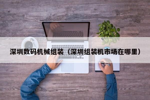 深圳数码机械组装（深圳组装机市场在哪里）