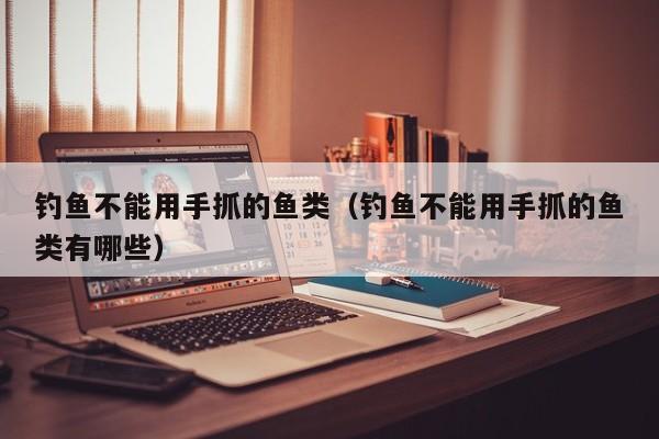 钓鱼不能用手抓的鱼类（钓鱼不能用手抓的鱼类有哪些）