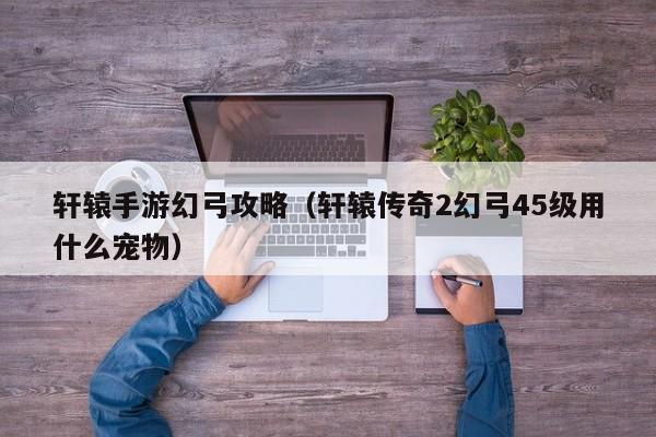 轩辕手游幻弓攻略（轩辕传奇2幻弓45级用什么宠物）