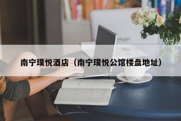 南宁璞悦酒店（南宁璞悦公馆楼盘地址）