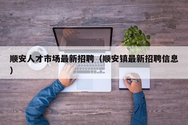 顺安人才市场最新招聘（顺安镇最新招聘信息）