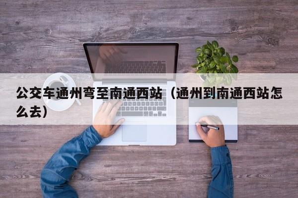 公交车通州弯至南通西站（通州到南通西站怎么去）
