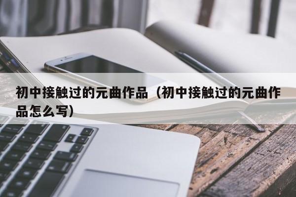 初中接触过的元曲作品（初中接触过的元曲作品怎么写）