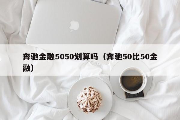 奔驰金融5050划算吗（奔驰50比50金融）