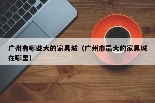 广州有哪些大的家具城（广州市最大的家具城在哪里）