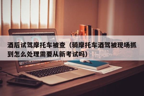 酒后试驾摩托车被查（骑摩托车酒驾被现场抓到怎么处理需要从新考试吗）