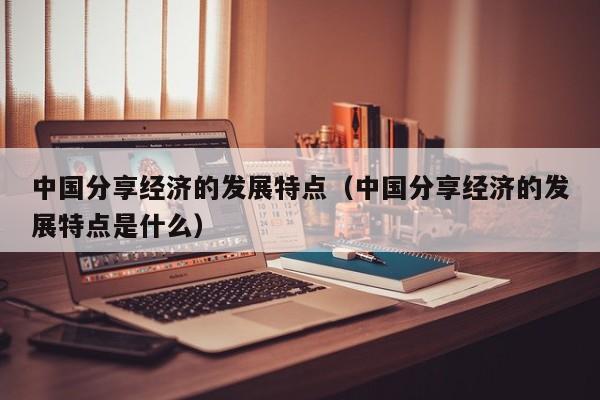 中国分享经济的发展特点（中国分享经济的发展特点是什么）