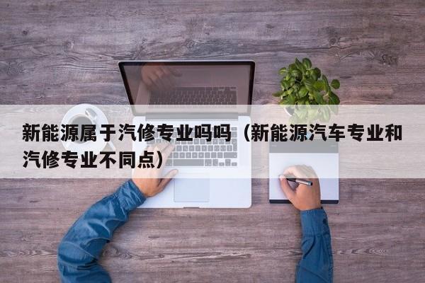 新能源属于汽修专业吗吗（新能源汽车专业和汽修专业不同点）