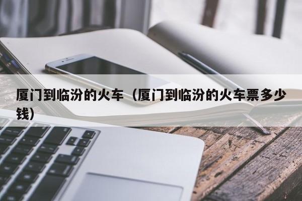 厦门到临汾的火车（厦门到临汾的火车票多少钱）