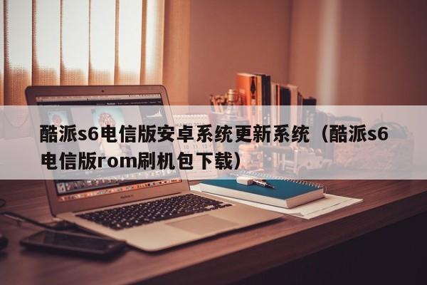 酷派s6电信版安卓系统更新系统（酷派s6电信版rom刷机包下载）