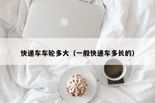 快递车车轮多大（一般快递车多长的）