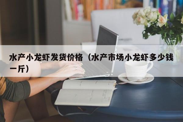 水产小龙虾发货价格（水产市场小龙虾多少钱一斤）