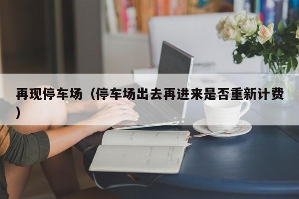 再现停车场（停车场出去再进来是否重新计费）