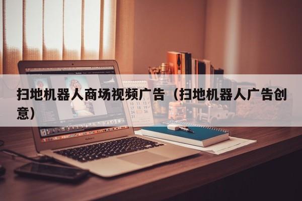 扫地机器人商场视频广告（扫地机器人广告创意）