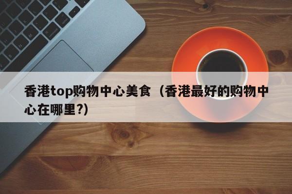 香港top购物中心美食（香港最好的购物中心在哪里?）
