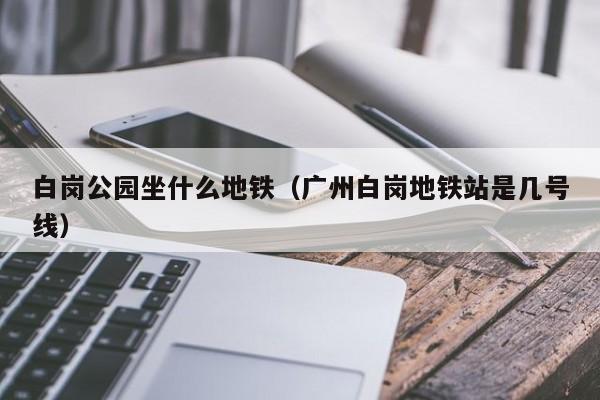 白岗公园坐什么地铁（广州白岗地铁站是几号线）