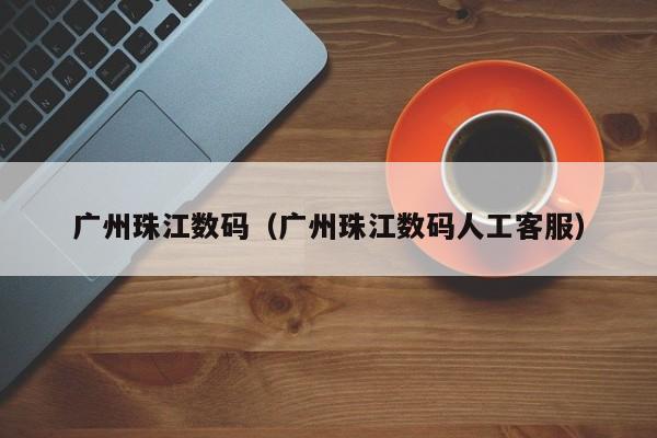 广州珠江数码（广州珠江数码人工客服）