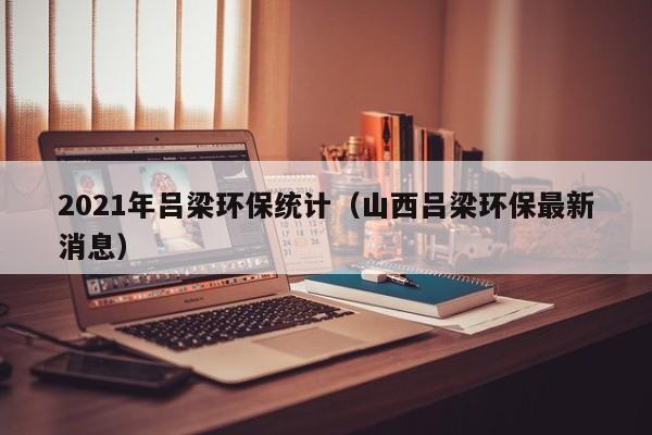 2021年吕梁环保统计（山西吕梁环保最新消息）