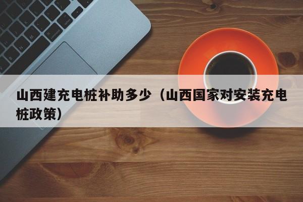 山西建充电桩补助多少（山西国家对安装充电桩政策）