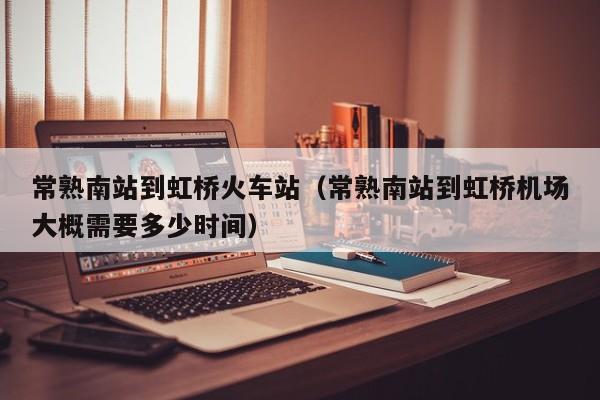 常熟南站到虹桥火车站（常熟南站到虹桥机场大概需要多少时间）
