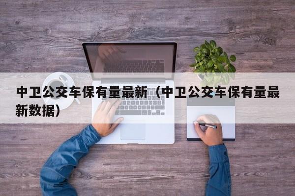 中卫公交车保有量最新（中卫公交车保有量最新数据）