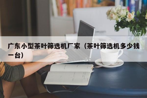 广东小型茶叶筛选机厂家（茶叶筛选机多少钱一台）