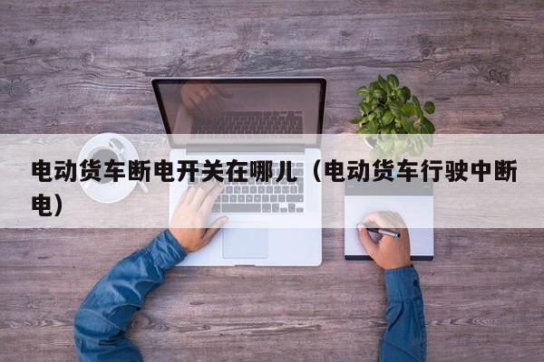 电动货车断电开关在哪儿（电动货车行驶中断电）