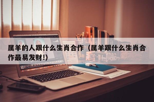 属羊的人跟什么生肖合作（属羊跟什么生肖合作最易发财!）