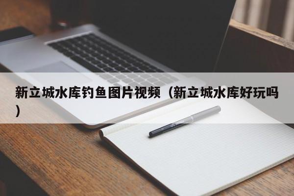新立城水库钓鱼图片视频（新立城水库好玩吗）