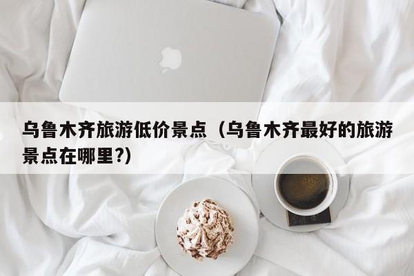 乌鲁木齐旅游低价景点（乌鲁木齐最好的旅游景点在哪里?）