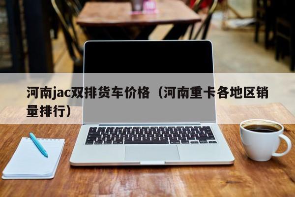 河南jac双排货车价格（河南重卡各地区销量排行）