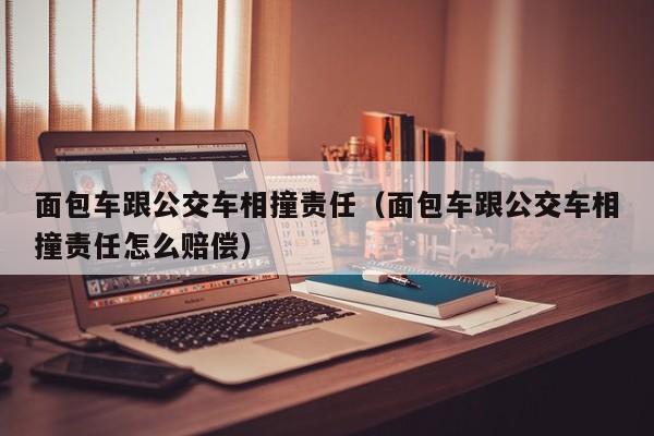 面包车跟公交车相撞责任（面包车跟公交车相撞责任怎么赔偿）