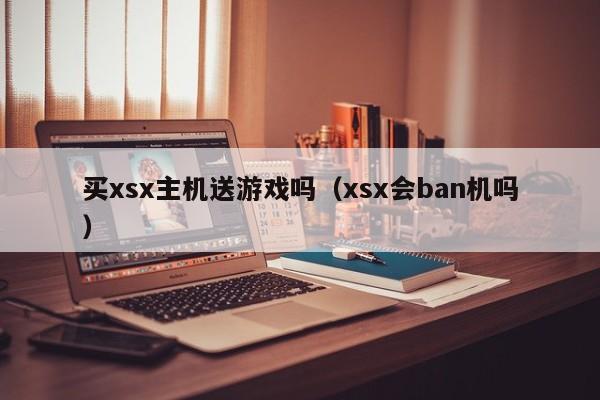 买xsx主机送游戏吗（xsx会ban机吗）