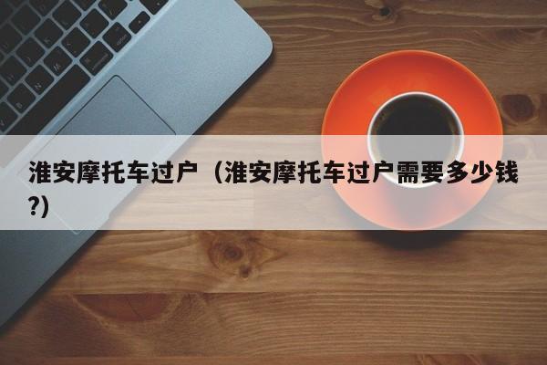 淮安摩托车过户（淮安摩托车过户需要多少钱?）