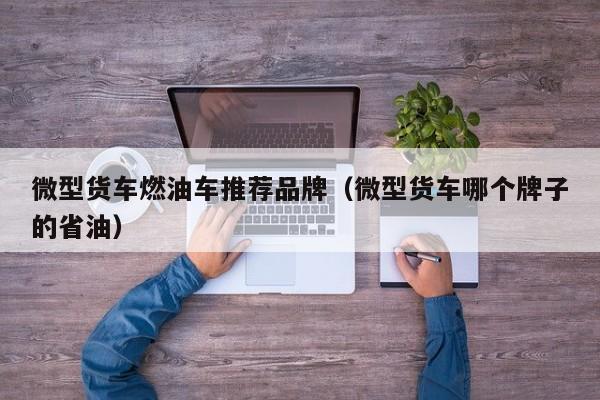 微型货车燃油车推荐品牌（微型货车哪个牌子的省油）