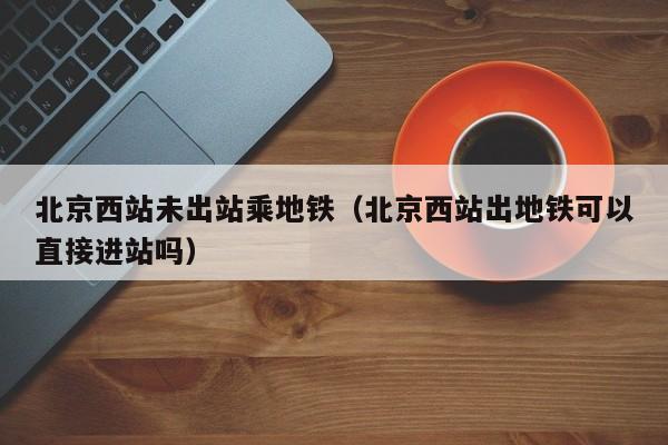 北京西站未出站乘地铁（北京西站出地铁可以直接进站吗）