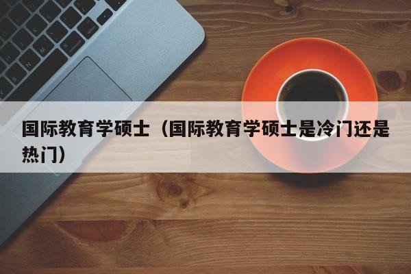 国际教育学硕士（国际教育学硕士是冷门还是热门）