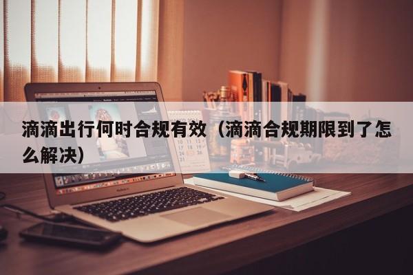 滴滴出行何时合规有效（滴滴合规期限到了怎么解决）