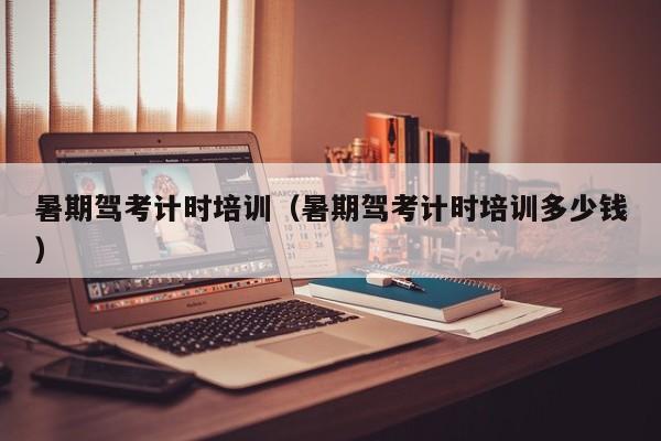 暑期驾考计时培训（暑期驾考计时培训多少钱）