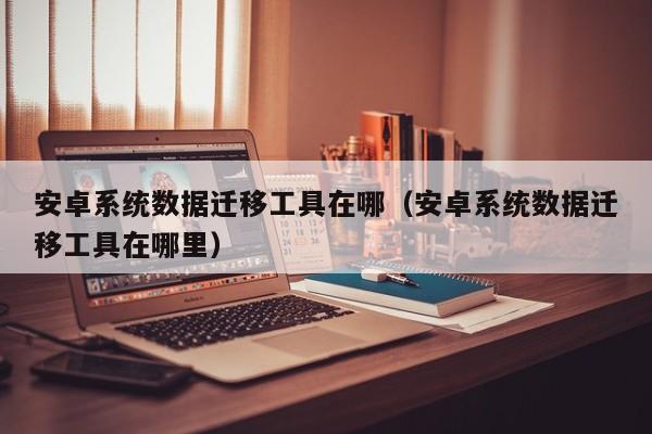 安卓系统数据迁移工具在哪（安卓系统数据迁移工具在哪里）