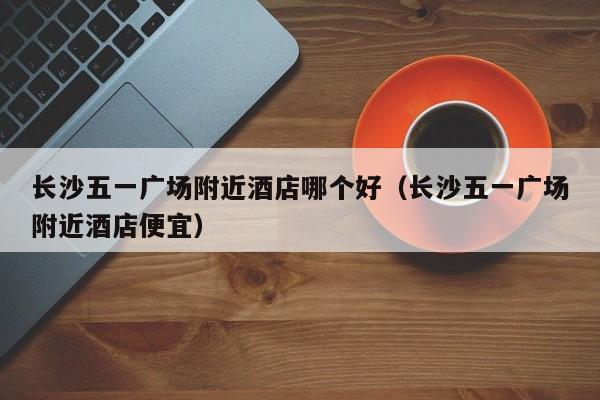 长沙五一广场附近酒店哪个好（长沙五一广场附近酒店便宜）