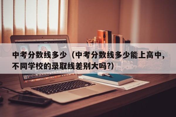 中考分数线多少（中考分数线多少能上高中,不同学校的录取线差别大吗?）