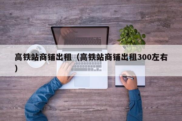 高铁站商铺出租（高铁站商铺出租300左右）