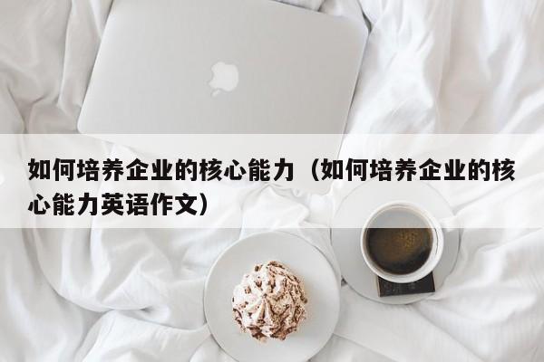如何培养企业的核心能力（如何培养企业的核心能力英语作文）