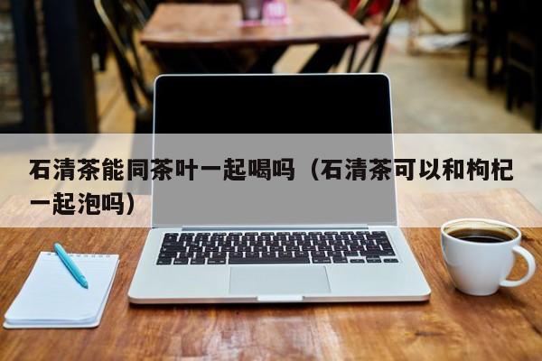 石清茶能同茶叶一起喝吗（石清茶可以和枸杞一起泡吗）