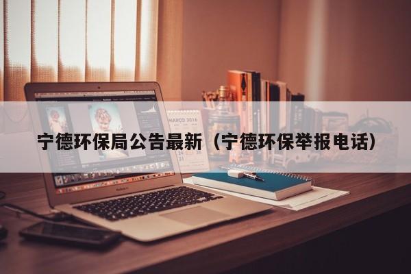 宁德环保局公告最新（宁德环保举报电话）